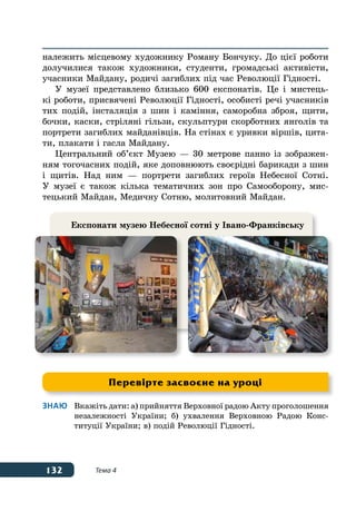 132 Тема 4
належить місцевому художнику Роману Бончуку. До цієї роботи
долучилися також художники, студенти, громадські активісти,
учасники Майдану, родичі загиблих під час Революції Гідності.
У музеї представлено близько 600 експонатів. Це і мистець-
кі роботи, присвячені Революції Гідності, особисті речі учасників
тих подій, інсталяція з шин і каміння, саморобна зброя, щити,
бочки, каски, стріляні гільзи, скульптури скорботних янголів та
портрети загиблих майданівців. На стінах є уривки віршів, цита-
ти, плакати і гасла Майдану.
Центральний об’єкт Музею — 30 метрове панно із зображен-
ням тогочасних подій, яке доповнюють своєрідні барикади з шин
і щитів. Над ним — портрети загиблих героїв Небесної Сотні.
У музеї є також кілька тематичних зон про Самооборону, мис-
тецький Майдан, Медичну Сотню, молитовний Майдан.
Знаю	 Вкажіть дати: а) прийняття Верховної радою Акту проголошення
	 незалежності України; б) ухвалення Верховною Радою Конс-
	 титуції України; в) подій Революції Гідності.
Перевірте засвоєне на уроці
Експонати музею Небесної сотні у Івано-Франківську
 