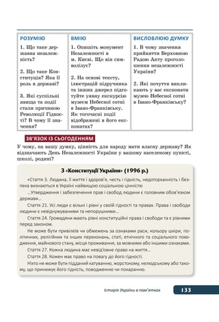 133Історія України в пам’ятках
Розумію
1. Що таке дер-
жавна незалеж-
ність?
2. Що таке Кон-
ституція? Яка її
роль в державі?
3. Які суспільні
явища та події
стали причиною
Революції Гіднос-
ті? В чому її зна-
чення?
Вмію
1. Опишіть монумент
Незалежності в
м. Києві. Що він сим-
волізує?
2. На основі тексту,
ілюстрацій підручника
та інших джерел підго-
туйте уявну екскурсію
музеєм Небесної сотні
в Івано-Франківську.
Як тогочасні події
відображені в його екс-
понатах?
Висловлюю думку
1. В чому значення
прийняття Верховною
Радою Акту проголо-
шення незалежності
України?
2. Які почуття викли-
кають у вас експонати
музею Небесної сотні
в Івано-Франківську?
Зв’язок із сьогоденням
У чому, на вашу думку, цінність для народу мати власну державу? Як
відзначають День Незалежності України у вашому населеному пункті,
школі, родині?
З «Конституції України» (1996 р.)
«Стаття 3. Людина, її життя і здоров’я, честь і гідність, недоторканність і без-
пека визнаються в Україні найвищою соціальною цінністю
…Утвердження і забезпечення прав і свобод людини є головним обов’язком
держави…
Стаття 21. Усі люди є вільні і рівні у своїй гідності та правах. Права і свободи
людини є невідчужуваними та непорушними…
Стаття 24. Громадяни мають рівні конституційні права і свободи та є рівними
перед законом.
Не може бути привілеїв чи обмежень за ознаками раси, кольору шкіри, по-
літичних, релігійних та інших переконань, статі, етнічного та соціального похо-
дження, майнового стану, місця проживання, за мовними або іншими ознаками.
Стаття 27. Кожна людина має невід’ємне право на життя…
Стаття 28. Кожен має право на повагу до його гідності.
Ніхто не може бути підданий катуванню, жорстокому, нелюдському або тако-
му, що принижує його гідність, поводженню чи покаранню.
 