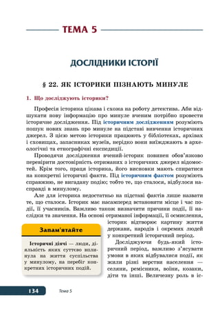 134 Тема 5
Дослідники історії
§ 22. ЯК історики ПІЗНАЮТЬ МИНУЛЕ
1.	 Що досліджують історики?
Професія історика цікава і схожа на роботу детектива. Аби від-
шукати нову інформацію про минуле вченим потрібно провести
історичне дослідження. Під історичним дослідженням розуміють
пошук нових знань про минуле на підставі вивчення історичних
джерел. З цією метою історики працюють у бібліотеках, архівах
і сховищах, запасниках музеїв, нерідко вони виїжджають в архе-
ологічні та етнографічні експедиції.
Проводячи дослідження вчений-історик повинен обов’язково
перевірити достовірність отриманих з історичних джерел відомос-
тей. Крім того, праця історика, його висновки мають спиратися
на конкретні історичні факти. Під історичним фактом розуміють
справжню, не вигадану подію; тобто те, що сталося, відбулося на-
справді в минулому.
Але для історика недостатньо на підставі фактів лише назвати
те, що сталося. Історик має насамперед встановити місце і час по-
дії, її учасників. Важливо також визначити причини події, її на-
слідки та значення. На основі отриманої інформації, її осмислення,
історик відтворює картину життя
держави, народів і окремих людей
у конкретний історичний період.
Досліджуючи будь-який істо-
ричний період, важливо з’ясувати
умови в яких відбувалися події, як
жили різні верстви населення —
селяни, ремісники, воїни, козаки,
діти та інші. Величезну роль в іс-
Тема 5
Історичні діячі — люди, ді-
яльність яких суттєво впли-
нула на життя суспільства
у минулому, на перебіг кон-
кретних історичних подій.
Запам'ятайте
 