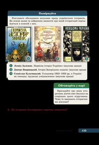 135Дослідники історії
торії відігравали люди, діяльність
яких суттєво впли­нула на життя
суспільства, на перебіг кокретних
історичних подій — правителі дер-
жав, полководці, винахідники,
видатні мандрівники, митці. ˉх на-
зивають історичними діячами.
2.	 Як історики відтворюють картину минулого?
Історик завжди починає своє дослідження із пошуку та аналізу
історичних джерел. Щоб зробити дослідження більш ґрунтовним
та якісним учені намагаються долучити якомога більшу кіль-
кість речових, писемних, візуальних та усних джерел. Потім по-
Розгляньте обкладинки наукових праць українських істориків.
На основі назви та зображень визначте про який історичний період
йдеться в кожній з них.
Поміркуйте
1 	 Леонід Залізняк. Первісна історія України» (наукова праця)
2 	 Дмитро Яворницький. Історія Запорізьких козаків» (наукова праця)
3 	 Станіслав Кульчицький. Голодомор 1932–1933 рр. в Україні
	 як геноцид: труднощі усвідомлення» (наукова праця)
1 2 3
Пригадайте про яких істо-
ричних діячів вже йшлося на
сторінках цього підручника.
Чому їх вважають історични-
ми діячами?
Обговоріть у парі
 