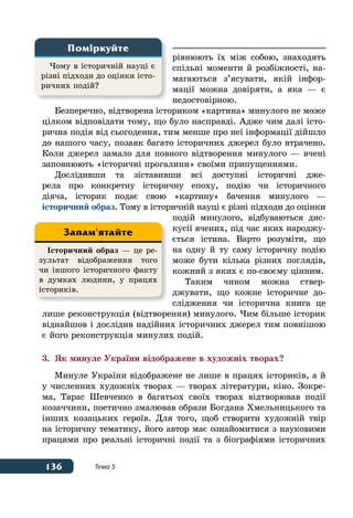 136 Тема 5
рівнюють їх між собою, знаходять
спільні моменти й розбіжності, на-
магаються з’ясувати, якій інфор-
мації можна довіряти, а яка — є
недостовірною.
Безперечно, відтворена істориком «картина» минулого не може
цілком відповідати тому, що було насправді. Адже чим далі істо-
рична подія від сьогодення, тим менше про неї інформації дійшло
до нашого часу, позаяк багато історичних джерел було втрачено.
Коли джерел замало для повного відтворення минулого — вчені
заповнюють «історичні прогалини» своїми припущеннями.
Дослідивши та зіставивши всі доступні історичні дже-
рела про конкретну історичну епоху, подію чи історичного
діяча, історик подає свою «картину» бачення минулого —
історичний образ. Тому в історичній науці є різні підходи до оцінки
подій минулого, відбуваються дис-
кусії вчених, під час яких народжу-
ється істина. Варто розуміти, що
на одну й ту саму історичну подію
може бути кілька різних поглядів,
кожний з яких є по-своєму цінним.
Таким чином можна ствер-
джувати, що кожне історичне до-
слідження чи історична книга це
лише реконструкція (відтворення) минулого. Чим більше історик
віднайшов і дослідив надійних історичних джерел тим повнішою
є його реконструкція минулих подій.
3.	 Як минуле України відображене в художніх творах?
Минуле України відображене не лише в працях істориків, а й
у численних художніх творах — творах літератури, кіно. Зокре-
ма, Тарас Шевченко в багатьох своїх творах відтворював події
козаччини, поетично змалював образи Богдана Хмельницького та
інших козацьких героїв. Для того, щоб створити художній твір
на історичну тематику, його автор має ознайомитися з науковими
працями про реальні історичні події та з біографіями історичних
Чому в історичній науці є
різні підходи до оцінки істо-
ричних подій?
Поміркуйте
Історичний образ — це ре-
зультат відображення того
чи іншого історичного факту
в думках людини, у працях
істориків.
Запам'ятайте
 