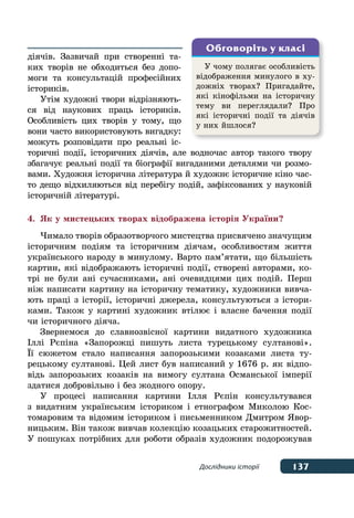 137Дослідники історії
діячів. Зазвичай при створенні та-
ких творів не обходиться без допо-
моги та консультацій професійних
істориків.
Утім художні твори відрізняють-
ся від наукових праць істориків.
Особливість цих творів у тому, що
вони часто використовують вигадку:
можуть розповідати про реальні іс-
торичні події, історичних діячів, але водночас автор такого твору
збагачує реальні події та біографії вигаданими деталями чи розмо-
вами. Художня історична література й художнє історичне кіно час-
то дещо відхиляються від перебігу подій, зафіксованих у науковій
історичній літературі.
4.	 Як у мистецьких творах відображена історія України?
Чимало творів образотворчого мистецтва присвячено значущим
історичним подіям та історичним діячам, особливостям життя
українського народу в минулому. Варто пам’ятати, що більшість
картин, які відображають історичні події, створені авторами, ко-
трі не були ані сучасниками, ані очевидцями цих подій. Перш
ніж написати картину на історичну тематику, художники вивча-
ють праці з історії, історичні джерела, консультуються з істори-
ками. Також у картині художник втілює і власне бачення події
чи історичного діяча.
Звернемося до славнозвісної картини видатного художника
Іллі Рєпіна «Запорожці пишуть листа турецькому султанові».
ˉї сюжетом стало написання запорозькими козаками листа ту-
рецькому султанові. Цей лист був написаний у 1676 р. як відпо-
відь запорозьких козаків на вимогу султана Османської імперії
здатися добровільно і без жодного опору.
У процесі написання картини Ілля Рєпін консультувався
з видатним українським істориком і етнографом Миколою Кос-
томаровим та відомим істориком і письменником Дмитром Явор-
ницьким. Він також вивчав колекцію козацьких старожитностей.
У пошуках потрібних для роботи образів художник подорожував
У чому полягає особливість
відображення минулого в ху-
дожніх творах? Пригадайте,
які кінофільми на історичну
тему ви переглядали? Про
які історичні події та діячів
у них йшлося?
Обговоріть у класі
 