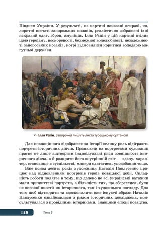 138 Тема 5
Півднем України. У результаті, на картині показані яскраві, ко-
лоритні постаті запорозьких козаків, реалістично зображені їхні
яскравий одяг, зброя, амуніція. Ілля Рєпін у цій картині втілив
ідею героїзму, нескореності, безмежної волелюбності, незалежнос-
ті запорозьких козаків, котрі відмовилися коритися володарю мо-
гутньої держави.
Для повноцінного відображення історії велику роль відіграють
портрети історичних діячів. Працюючи на портретами художник
прагне не лише відтворити індивідуальні риси зовнішності істо-
ричного діяча, а й розкрити його внутрішній світ — вдачу, харак-
тер, становище в суспільстві, манери одягатися, уподобання тощо.
Вже понад десять років художниця Наталія Павлусенко пра-
цює над відновленням портретів героїв козацької доби. Склад-
ність роботи полягає в тому, що далеко не всі українські ватажки
мали прижиттєві портрети, а більшість тих, що збереглися, були
не високої якості: як історичного, так і художнього погляду. Для
того щоб відтворити та вдосконалити вже існуючі образи Наталія
Павлусенко ознайомилася з рядом історичних досліджень, кон-
сультувалася з провідними істориками, знавцями епохи козацтва.
	 Ілля Рєпін. Запорожці пишуть листа турецькому султанові
 