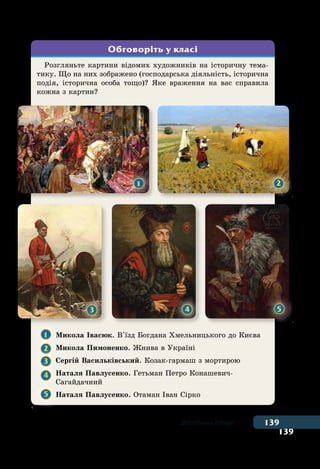 139
139Дослідники історії
Розгляньте картини відомих художників на історичну тема-
тику. Що на них зображено (господарська діяльність, історична
подія, історична особа тощо)? Яке враження на вас справила
кожна з картин?
1 	 Микола Івасюк. В'їзд Богдана Хмельницького до Києва
2 	
Микола Пимоненко. Жнива в Україні
3 	
Сергій Васильківський. Козак-гармаш з мортирою
4 	
Наталя Павлусенко. Гетьман Петро Конашевич-
	Сагайдачний
5 	 Наталя Павлусенко. Отаман Іван Сірко
Обговоріть у класі
1 2
3 4 5
 