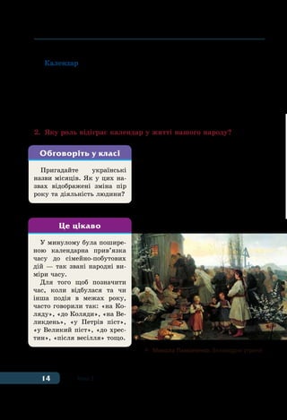 14 Тема 1
та жнив тощо. Тому календар слушно називають одним із геніаль-
них винаходів людства.
Календар — це спосіб відліку днів і триваліших відрізків часу,
в основі якого два природні явища: зміна пір року у зв’язку з обер-
танням Землі навколо Сонця та зміна фаз Місяця (Молодик —
Повня (повний Місяць)).
Також календарем називають видання, яке містить список днів
усього року з поділом на тижні та місяці, у ньому також позна-
чають свята, пам’ятні події тощо.
2.	 Яку роль відіграє календар у житті нашого народу?
З давніх-давен календар україн-
ців становив своєрідну енциклопе-
дію народної мудрості й великою
мірою визначав розпорядок життя
хлібороба, його традиції та звичаї.
До народного календаря входи-
ли зимові, весняні, літні та осінні
свята, обряди й звичаї. Це і Свят-
вечір, Новий рік, Хрещення, Ве-
ликдень, Благовіщення, Купала та
Пригадайте українські
назви місяців. Як у цих на-
звах відображені зміна пір
року та діяльність людини?
Обговоріть у класі
У минулому була пошире-
ною календарна прив’язка
часу до сiмейно-побутових
дiй — так звані народні ви-
міри часу.
Для того щоб позначити
час, коли відбулася та чи
інша подія в межах року,
часто говорили так: «на Ко-
ляду», «до Коляди», «на Ве-
ликдень», «у Петрів пiст»,
«у Великий пiст», «до хрес-
тин», «пiсля весiлля» тощо.
Це цікаво
	 Микола Пимоненко. Великодня утреня
 