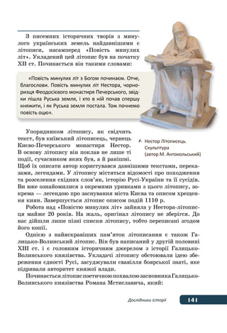 141Дослідники історії
З писемних історичних творів з мину-
лого українських земель найдавнішими є
літописи, насамперед «Повість минулих
літ». Укладений цей літопис був на початку
ХІІ ст. Починається він такими словами:
Упорядником літопису, як свідчить
текст, був київський літописець, чернець
Києво-Печерського монастиря Нестор.
В основу літопису він поклав не лише ті
події, сучасником яких був, а й ранішні.
Щоб їх описати автор користувався давнішими текстами, перека-
зами, легендами. У літопису містяться відомості про походження
та розселення східних слов’ян, історію Русі-України та її сусідів.
Ви вже ознайомилися з окремими уривками з цього літопису, зо-
крема — легендою про заснування міста Києва та описом хрещен-
ня киян. Завершується літопис описом подій 1110 р.
Робота над «Повістю минулих літ» зайняла у Нестора-літопис-
ця майже 20 років. На жаль, оригінал літопису не зберігся. До
нас дійшли лише пізні списки літопису, тобто переписані згодом
його копії.
Однією з найяскравіших пам’яток літописання є також Га-
лицько-Волинський літопис. Він був написаний у другій половині
XIII ст. і є головним історичним джерелом з історії Галицько-
Волинського князівства. Укладачі літопису обстоювали ідею збе-
реження єдності Русі, засуджували свавілля боярської знаті, яке
підривали авторитет княжої влади.
ПочинаєтьсялітописпоетичноюпохвалоюзасновникаГалицько-
Волинського князівства Романа Мстиславича, який:
«Повість минулих літ з Богом починаєм. Отче,
благослови. Повість минулих літ Нестора, чорно-
ризця Феодосієвого монастиря Печерського, звід-
ки пішла Руська земля, і хто в ній почав спершу
княжити, і як Руська земля постала. Тож почнемо
повість оцю».
	 Нестор Літописець.
	 Скульптура
	 (автор М. Антокольський)
 
