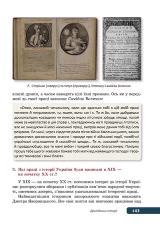 143
143Дослідники історії
власні думки, а часом наводить цілі їхні промови. Ось як у перед-
мові до своєї праці зазначає Самійло Величко:
3.	 Які праці з історії України були написані в ХІХ —
	 на початку ХХ ст.?
У ХІХ — на початку ХХ ст. посилився інтерес до історії Украї-
ни: розгорнулися збирання і публікація пам’яток народної творчос-
ті, писемних джерел, з’явилися узагальнювальні історичні праці.
Найвидатнішим істориком запорозького козацтва вважають
Дмитра Яворницького. Все своє життя він невтомно працював над
«Отож, ласкавий читальнику, коли що здасться тобі в цій моїй праці
непевне й неправильне, то, може, воно так і є. Ти ж бо, коли добудешся
досконаліших козацьких чи якихось інших літописів забудь лінощі, полай
мене за невігластво в цій справі і, покладаючись на ті правдивіші літописи,
але не знищуючи й моєї нікчемної праці, виправ мене даним тобі від Бога
розумом. Бо нині, через сімдесят років після війни Хмельницького, важко
домагатися досконалого знання і правди про ті військові події, тогобічні
українські спустошення й сьогобічні шкоди… Ти ж, ласкавий читальнику
й правдолюбцю, все те мені вибач і покрий своєю благостинею. Покірно
прошу тебе цього і навзаєм бажаю тобі мати від найвищого господа і твор-
ця всі тимчасові і вічні блага».
	 Сторінки (ліворуч) та титул (праворуч) Літопису Самійла Величка
 