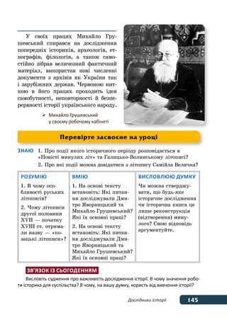 145Дослідники історії
У своїх працях Михайло Гру-
шевський спирався на дослідження
попередніх істориків, археологів, ет-
нографів, філологів, а також само-
стійно зібрав величезний фактичний
матеріал, використав нові численні
документи з архівів як України так
і зарубіжних держав. Червоною нит-
кою в його працях проходить ідея
самобутності, неповторності й безпе-
рервності історії українського народу.
Знаю	 1.	Про події якого історичного періоду розповідається в 
	 «Повісті минулих літ» та Галицько-Волинському літописі?
	 2.	Про які події можна довідатися з літопису Самійла Величка?
Розумію
1. В чому осо-
бливості руських
літописів?
2. Чому літописи
другої половини
XVII — початку
XVIII ст. отрима-
ли назву — «ко-
зацькі літописи»?
Вмію
1. На основі тексту
встановіть: Які питан-
ня досліджували Дми-
тро Яворницький та
Михайло Грушевський?
Які їх основні праці?
2. На основі тексту
встано­віть: Які питан-
ня досліджу­вали Дми-
тро Яворницький та
Михайло Грушевський?
Які їх основні праці?
Висловлюю думку
Чи можна стверджу-
вати, що будь-яке
історичне дослідження
чи історична книга це
лише реконструкція
(відтворення) мину-
лого? Свою відповідь
аргументуйте.
Зв’язок із сьогоденням
Висловіть судження про важливість дослідження історії. В чому значення робо-
ти історика для суспільства? В чому, на вашу думку, користь від вивчення історії?
	 Михайло Грушевський
	 у своєму робочому кабінеті
Перевірте засвоєне на уроці
 
