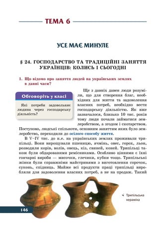 146 Тема 6
Усе має минуле
§ 24. ГОСПОДАРСТВО ТА ТРАДИЦІЙНІ ЗАНЯТТЯ
УКРАˉНЦІВ: КОЛИСЬ І СЬОГОДНІ
1.	 Що відомо про заняття людей на українських землях
	 в давні часи?
Ще з давніх давен люди розумі-
ли, що для створення благ, необ-
хідних для життя та задоволення
власних потреб, необхідно вести
господарську діяльністю. Як вже
зазначалося, близько 10 тис. років
тому люди почали займатися зем-
леробством, а згодом і скотарством.
Поступово, людські спільноти, основним заняттям яких було зем-
леробство, переходили до осілого способу життя.
В V–IV тис. до н. е. на українських землях проживали три-
пільці. Вони вирощували пшеницю, ячмінь, овес, горох, льон,
розводили корів, волів, овець, кіз, свиней, коней. Трипільці та-
кож були обдарованими ремісниками. Особливо цінними є їхні
гончарні вироби — мисочки, глечики, кубки тощо. Трипільські
жінки були справжніми майстринями з виготовлення сорочок,
суконь, спідниць. Майже всі продукти праці трипільці виро-
бляли для задоволення власних потреб, а не на продаж. Такий
Тема 6
Які потреби задовольняє
людина через господарську
діяльність?
Обговоріть у класі
	 Трипільська
	 кераміка
146
 