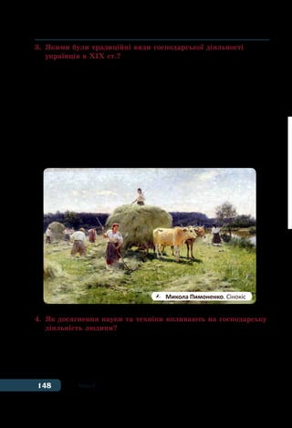 148 Тема 6
3.	 Якими були традиційні види господарської діяльності
	 українців в ХІХ ст.?
Традиційними видами заняттями населення на українських
землях наприкінці XVIII ст. залишалися землеробство, скотар-
ство, садівництво, бджільництво, рибальство, мисливство та різні
види ремесел. І це не дивно, оскільки і в той час переважна біль-
шість населення проживало в сільській місцевості.
Велику роль відігравало для українців рибальство. У той час
в українських річках й озерах було чимало різних видів риби,
раків. На південноукраїнських землях, які виходили до Чорного
моря, у ХІХ ст. стали виникати риболовецькі компанії та артілі, що
ловили осетрів, судаків, ляща, тарань тощо. Звідти чумацькі валки
доставляли солону й в’ялену рибу до інших українських регіонів.
4.	 Як досягнення науки та техніки впливають на господарську
	 діяльність людини?
Наприкінці ХІХ ст. у господарстві України відбулися значні
зміни, пов’язані із застосуванням досягнень науки і техніки у ви-
робництві. Завдяки винайденню парового двигуна, а згодом елек-
тричної енергії ручну працю людей поступово замінювали робочі
	 Микола Пимоненко. Сінокіс
 