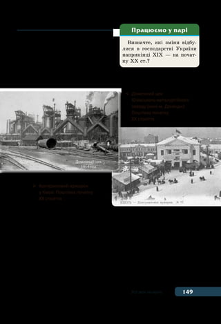149Усе має минуле
машини і механізми. Виникали ве-
ликі фабрики та заводи, нові галузі
виробництва, і, як наслідок, нові
професії. Розвивався транспорт —
з’явилися залізниці, автомобілі,
а з початку ХХ ст. — й авіація. Ви-
никають у цей час і нові засоби передавання інформації — теле-
фон, телеграф, радіо, фотографія, кінематограф.
Зміни у виробництві вимагали значної кількості працівників.
З’явилися нові верстви населення — робітники та підприємці.
Підприємцями були власники фабрик та заводів. Багато жителів
сіл переїжджали в пошуках роботи та кращого життя в міста, де
наймалися працювати на підприємства. Так вони ставали робіт-
никами. Як наслідок, чисельність міського населення зростала,
виникали нові міста.
У цей час відбувається спеціалізація підприємств на виготов-
ленні певних продуктів або на певних видах діяльності. Продукція
фабрик та заводів призначалася вже не для власного споживан-
Визначте, які зміни відбу-
лися в господарстві України
наприкінці ХІХ — на почат-
ку ХХ ст.?
Працюємо у парі
	 Доменний цех
	 Юзівського металургійного
	 заводу (нині м. Донецьк).
	 Поштівка початку
	 ХХ століття.
	 Контрактовий ярмарок
	 у Києві. Поштівка початку
	 XX cтоліття
 
