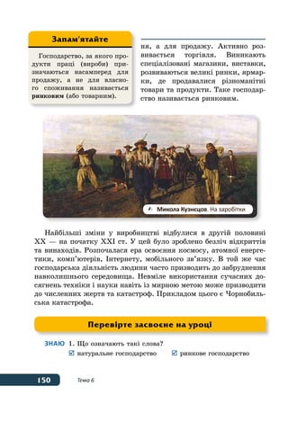 150 Тема 6
ня, а для продажу. Активно роз-
вивається торгівля. Виникають
спеціалізовані магазини, виставки,
розвиваються великі ринки, ярмар-
ки, де продавалися різноманітні
товари та продукти. Таке господар-
ство називається ринковим.
Найбільші зміни у виробництві відбулися в другій половині
ХХ — на початку ХХІ ст. У цей було зроблено безліч відкриттів
та винаходів. Розпочалася ера освоєння космосу, атомної енерге-
тики, комп’ютерів, Інтернету, мобільного зв’язку. В той же час
господарська діяльність людини часто призводить до забруднення
навколишнього середовища. Невміле використання сучасних до-
сягнень техніки і науки навіть із мирною метою може призводити
до численних жертв та катастроф. Прикладом цього є Чорнобиль-
ська катастрофа.
Знаю	 1.	Що означають такі слова?
	 	натуральне господарство	 	ринкове господарство
	Микола Кузнєцов. На заробітки
Господарство, за якого про-
дукти праці (вироби) при-
значаються насамперед для
продажу, а не для власно-
го споживання називається
ринковим (або товарним).
Запам'ятайте
Перевірте засвоєне на уроці
 