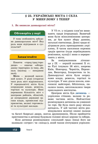 152 Тема 6
§ 25. УКРАˉНСЬКІ МІСТА І СЕЛА
У МИНУЛОМУ І ТЕПЕР
1.	 Як виникли давньоруські міста?
У VI ст. у східних слов’ян вини-
кають гради (городища). Зазвичай
вони були міжплемінними центра-
ми, де був пункт збору данини,
загальні святилища. Деякі гради ві-
дігравали роль прикордонних укрі-
плень. З часом населення окремих
градів зростає (туди переїжджають
ремісники, купці) і вони в перерос-
тають у міста.
За повідомленням літопис-
ця у IX — першій половині X ст.
на Русі існувало 16 міст, зокрема
Київ, Новгород, Чернігів, Переяс-
лав, Вишгород, Іскоростень та ін.
Давньоруські міста були осеред-
ками влади, ремесла, торгівлі та
культури. У них діяли школи, кни-
гописні майстерні, бібліотеки, пи-
салися ікони, виготовлялися твори
прикладного мистецтва.
Центром міста був дитинець —
укріплена стінами, валами та ро-
вами частина міста. Найчастіше
розміщувався дитинець на узвишші
чи горі. Це була свого роду міська
цитадель. У цій частині міста роз-
міщувалися величні княжі палаци
та багаті боярські двори, житла дружинників. Після прийняття
християнства в дитинці будували головні міські церкви та собори.
Біля дитинця розміщувався «окольний град» (іноді його ще
називали «острог» чи «посад»), який також оточувався укріплен-
У чому особливість забудо-
ви давньоруських міст? Яку
роль вони відігравали в сус-
пільстві?
Обговоріть у парі
Поняття «город/град/горо-
дище» — означає «обгоро-
джену територію» (з тину, або
паль (палісад — посаджені
палі).
Місто — великий населе-
ний пункт. У різні історичні
часи роль міст відрізнялася.
У середньовіччі міста були
осередками влади, ремесла,
торгівлі та культури. Нині
переважна більшість міст є
центрами районів, областей,
де зосереджені державні ор-
гани влади, промислові під-
приємства, великі торговель-
ні та культурні заклади.
Запам'ятайте
 