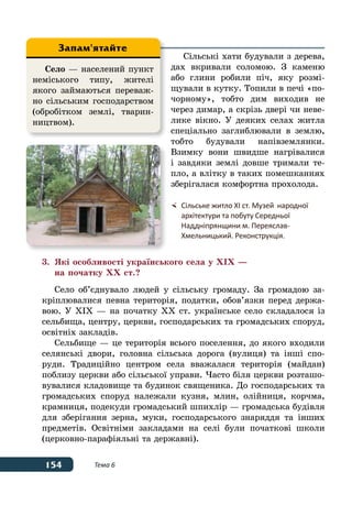 154 Тема 6
Сільські хати будували з дерева,
дах вкривали соломою. З каменю
або глини робили піч, яку розмі-
щували в кутку. Топили в печі «по-
чорному», тобто дим виходив не
через димар, а скрізь двері чи неве-
лике вікно. У деяких селах житла
спеціально заглиблювали в землю,
тобто будували напівземлянки.
Взимку вони швидше нагрівалися
і завдяки землі довше тримали те-
пло, а влітку в таких помешканнях
зберігалася комфортна прохолода.
3.	 Які особливості українського села у XIX —
	 на початку XX ст.?
Село об’єднувало людей у сільську громаду. За громадою за-
кріплювалися певна територія, податки, обов’язки перед держа-
вою. У XIX — на початку XX ст. українське село складалося із
сельбища, центру, церкви, господарських та громадських споруд,
освітніх закладів.
Сельбище — це територія всього поселення, до якого входили
селянські двори, головна сільська дорога (вулиця) та інші спо-
руди. Традиційно центром села вважалася територія (майдан)
поблизу церкви або сільської управи. Часто біля церкви розташо-
вувалися кладовище та будинок священика. До господарських та
громадських споруд належали кузня, млин, олійниця, корчма,
крамниця, подекуди громадський шпихлір — громадська будівля
для зберігання зерна, муки, господарського знаряддя та інших
предметів. Освітніми закладами на селі були початкові школи
(церковно-парафіяльні та державні).
Село — населений пункт
неміського типу, жителі
якого займаються переваж-
но сільським господарством
(обробітком землі, тварин-
ництвом).
Запам'ятайте
	 Сільське житло ХІ ст. Музей 	народної
	 архітектури та побуту Середньої
	 Наддніпрянщини м. Переяслав-
	 Хмельницький. Реконструкція.
 