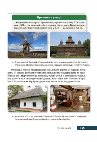 155Усе має минуле
Роздивіться ілюстрації присвячені українському селу XIX —по-
чатку XX ст. та порівняйте їх з текстом підручника. Визначте осо-
бливості забудови українського села у XIX — на початку XX ст..
Працюємо у парі
	 Вітряк з хутору Кудрявий (Сумщина) та Воскресенська церква із села Кисоричі 
	 (Рівненська область). Національний музей народної архітектури та побуту України
	 Хата кінця XIX ст. із с. Шишаки Полтавської області. Вигляд ззовні та зсередини.
	 Національний музей народної архітектури та побуту України
Основним типом традиційного сільського житла в Україні була
хата. У різних регіонах були свої особливості в будівництві та оздо-
бленні хат. Переважно це затишні, білені зовні й усередині, будівлі
під солом’яним чи очеретяним дахом. Хати північної частини Укра-
їни і Карпатських гір були дерев’яними та мали відкриті стіни.
 