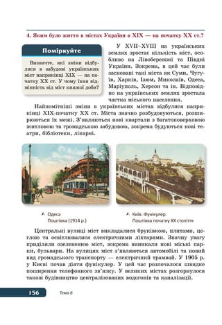 156 Тема 6
4. Яким було життя в містах України в ХІХ — на початку ХХ ст.?
У  ХVІІ–ХVІІІ на українських
землях зростає кількість міст, осо-
бливо на Лівобережжі та Півдні
України. Зокрема, в цей час були
засновані такі міста як Суми, Чугу-
їв, Харків, Ізюм, Миколаїв, Одеса,
Маріуполь, Херсон та ін. Відповід-
но на українських землях зростала
частка міського населення.
Найпомітніші зміни в українських містах відбулися напри-
кінці ХІХ-початку ХХ ст. Міста значно розбудовуються, розши-
рюються їх межі. З’являються нові квартали з багатоповерховою
житловою та громадською забудовою, зокрема будуються нові те-
атри, бібліотеки, лікарні.
Центральні вулиці міст викладалися бруківкою, плитами, це-
глою та освітлювалися електричними ліхтарями. Значну увагу
приділяли озелененню міст, зокрема виникали нові міські пар-
ки, бульвари. На вулицях міст з’являються автомобілі та новий
вид громадського транспорту — електричний трамвай. У 1905 р.
у Києві почав діяти фунікулер. У цей час розпочалося швидке
поширення телефонного зв’язку. У великих містах розгорнулося
також будівництво централізованих водогонів та каналізації.
Визначте, які зміни відбу-
лися в забудові українських
міст наприкінці ХІХ — на по-
чатку ХХ ст. У чому їхня від-
мінність від міст княжої доби?
Поміркуйте
	 Одеса
	 Поштівка (1914 р.)
	 Київ. Фунікулер.
	 Поштівка початку ХХ століття
 