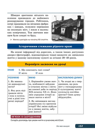 157Усе має минуле
Швидке зростання міського на-
селення призводило до майнового
розшарування городян. Робітники,
котрі працювали на місцевих фабри-
ках і заводах, селилися переважно
на околицях міст, і жили в малень-
ких комірчинах. Там звичним яви-
щем були злидні та бруд.
На основі інформації від дорослих, а також інших доступних
джерел (фотографії, відеоматеріали тощо) визначте як змінилося
життя у вашому населеному пункті за останні 20–40 років.
Знаю	 1.	Що означають такі слова?
	 	місто	 	село
Розумію
1. Як виника-
ли давньоруські
міста?
2. Яку роль віді-
гравали міста
і села в суспіль-
стві в різні істо-
ричні періоди?
Вмію
1. Порівняйте умови жит-
тя, особливості забудови
в сучасних містах з міста-
ми княжої доби та періоду
ХІХ-початку ХХ ст. Яких
змін упродовж історії за-
знало життя в місті?
2. Як змінювався вигляд
українських сіл протягом
історії? Які зміни відбули-
ся в умовах життя, забу-
дові жител?
Висловлюю думку
1. Чи згодні ви з твер-
дженням, що роль
міст у господарському
й культурному житті
суспільств постійно
зростає? Свою думку
обґрунтуйте.
Зв’язок із сьогоденням
Складіть розповідь про умови життя в сучасному місті/селі.
Перевірте засвоєне на уроці
	 Житло шахтарів на початку ХХ століття.
Історичними стежками рідного краю
 