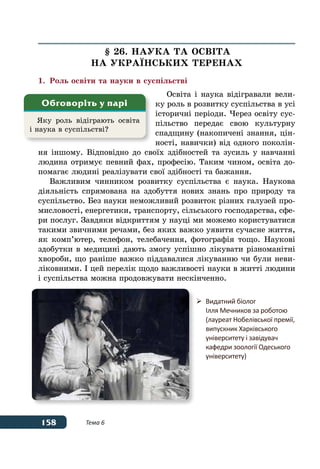 158 Тема 6
§ 26. НАУКА ТА ОСВІТА
НА УКРАˉНСЬКИХ ТЕРЕНАХ
1.	Роль освіти та науки в суспільстві
Освіта і наука відігравали вели-
ку роль в розвитку суспільства в усі
історичні періоди. Через освіту сус-
пільство передає свою культурну
спадщину (накопичені знання, цін-
ності, навички) від одного поколін-
ня іншому. Відповідно до своїх здібностей та зусиль у навчанні
людина отримує певний фах, професію. Таким чином, освіта до-
помагає людині реалізувати свої здібності та бажання.
Важливим чинником розвитку суспільства є наука. Наукова
діяльність спрямована на здобуття нових знань про природу та
суспільство. Без науки неможливий розвиток різних галузей про-
мисловості, енергетики, транспорту, сільського господарства, сфе-
ри послуг. Завдяки відкриттям у науці ми можемо користуватися
такими звичними речами, без яких важко уявити сучасне життя,
як комп’ютер, телефон, телебачення, фотографія тощо. Наукові
здобутки в медицині дають змогу успішно лікувати різноманітні
хвороби, що раніше важко піддавалися лікуванню чи були неви-
ліковними. І цей перелік щодо важливості науки в житті людини
і суспільства можна продовжувати нескінченно.
Яку роль відіграють освіта
і наука в суспільстві?
Обговоріть у парі
	 Видатний біолог
	 Ілля Мечников за роботою
	 (лауреат Нобелівської премії,
	 випускник Харківського
	 університету і завідувач
	 кафедри зоології Одеського
	 університету)
 