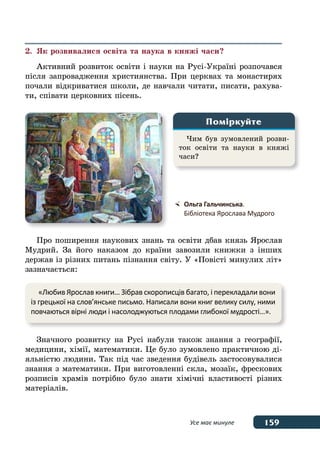 159Усе має минуле
2.	 Як розвивалися освіта та наука в княжі часи?
Активний розвиток освіти і науки на Русі-Україні розпочався
після запровадження християнства. При церквах та монастирях
почали відкриватися школи, де навчали читати, писати, рахува-
ти, співати церковних пісень.
Про поширення наукових знань та освіти дбав князь Ярослав
Мудрий. За його наказом до країни завозили книжки з інших
держав із різних питань пізнання світу. У «Повісті минулих літ»
зазначається:
Значного розвитку на Русі набули також знання з географії,
медицини, хімії, математики. Це було зумовлено практичною ді-
яльністю людини. Так під час зведення будівель застосовувалися
знання з математики. При виготовленні скла, мозаїк, фрескових
розписів храмів потрібно було знати хімічні властивості різних
матеріалів.
Чим був зумовлений розви-
ток освіти та науки в княжі
часи?
Поміркуйте
	 Ольга Гальчинська.
	 Бібліотека Ярослава Мудрого
«Любив Ярослав книги… Зібрав скорописців багато, і перекладали вони
із грецької на слов’янське письмо. Написали вони книг велику силу, ними
повчаються вірні люди і насолоджуються плодами глибокої мудрості…».
 