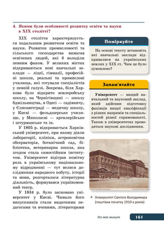 161Усе має минуле
На основі тексту встановіть
які навчальні заклади від-
кривалися на українських
землях у ХІХ ст. Чим це було
зумовлено?
Поміркуйте
Університет — вищий на-
вчальний та науковий заклад,
який здійснює підготовку
фахівців вищої кваліфікації
з різних напрямів та спеціаль-
ностей різної спрямованості.
Також в університетах прово-
дяться наукові дослідження.
Запам'ятайте
	 Університет Святого Володимира
	 (поштівка початку 1910-х років)
4.	 Якими були особливості розвитку освіти та науки
	 в ХІХ столітті?
ХІХ століття характеризуєть-
ся подальшим розвитком освіти та
науки. Розвиток промисловості та
сільського господарства вимагав
освічених людей, які б володіли
певним фахом. У великих містах
відкриваються нові навчальні за-
клади — ліцеї, гімназії, професій-
ні школи, реальні та промислові
училища, які готували спеціалістів
у певній галузі. Зокрема, біля Хар-
кова було відкрито землеробську
школу, на Чернігівщині — школу
бджільництва, в Одесі — садівничу,
у Єлисаветграді — медичну школу,
у Києві — фельдшерське учили-
ще, у Миколаєві — артилерійське
і штурманське та ін.
У 1805 р. відкривається Харків-
ський університет, при якому діяли
лабораторії, клініки, астрономічна
обсерваторія, ботанічний сад, бі-
бліотека, ветеринарна школа, яка
згодом стала самостійним інститу-
том. Університет відіграв помітну
роль в українському національно-
му відродженні — тут велися до-
слідження народного побуту, історії
та мови, розгорталася літературна
діяльність, формувався україномов-
ний театр.
У 1834 р. було засновано уні-
верситет у Києві. Чимало його
випускників стали видатними пе-
дагогами та вченими, літераторами
 