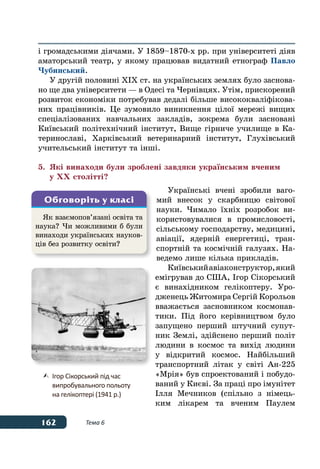 162 Тема 6
і громадськими діячами. У 1859–1870-х рр. при університеті діяв
аматорський театр, у якому працював видатний етнограф Павло
Чубинський.
У другій половині ХІХ ст. на українських землях було заснова-
но ще два університети — в Одесі та Чернівцях. Утім, прискорений
розвиток економіки потребував дедалі більше висококваліфікова-
них працівників. Це зумовило виникнення цілої мережі вищих
спеціалізованих навчальних закладів, зокрема були засновані
Київський політехнічний інститут, Вище гірниче училище в Ка-
теринославі, Харківський ветеринарний інститут, Глухівський
учительський інститут та інші.
5.	 Які винаходи були зроблені завдяки українським вченим
	 у ХХ столітті?
Українські вчені зробили ваго-
мий внесок у скарбницю світової
науки. Чимало їхніх розробок ви-
користовувалися в промисловості,
сільському господарству, медицині,
авіації, ядерній енергетиці, тран-
спортній та космічній галузях. На-
ведемо лише кілька прикладів.
Київськийавіаконструктор,який
емігрував до США, Ігор Сікорський
є винахідником гелікоптеру. Уро-
дженець Житомира Сергій Корольов
вважається засновником космонав-
тики. Під його керівництвом було
запущено перший штучний супут-
ник Землі, здійснено перший політ
людини в космос та вихід людини
у відкритий космос. Найбільший
транспортний літак у світі Ан‑225
«Мрія» був спроектований і побудо-
ваний у Києві. За праці про імунітет
Ілля Мечников (спільно з німець-
ким лікарем та вченим Паулем
Як взаємопов’язані освіта та
наука? Чи можливими б були
винаходи українських науков-
ців без розвитку освіти?
Обговоріть у класі
	 Ігор Сікорський під час
	 випробувального польоту
	 на гелікоптері (1941 р.)
 