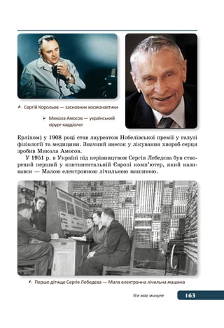 163Усе має минуле
Ерліхом) у 1908 році став лауреатом Нобелівської премії у галузі
фізіології та медицини. Значний внесок у лікування хвороб серця
зробив Микола Амосов.
У 1951 р. в Україні під керівництвом Сергія Лебедєва був ство-
рений перший у континентальній Європі комп’ютер, який нази-
вався — Малою електронною лічильною машиною.
	 Сергій Корольов — засновник космонавтики
	 Микола Амосов — український
	 хірург-кардіолог
	 Перше дітище Сергія Лебедєва — Мала електронна лiчильна машина
 