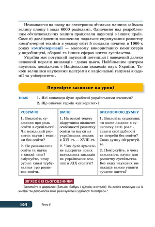 164 Тема 6
Незважаючи на назву ця електронна лічильна машина займала
велику площу і мала 6000 радіоламп. Одночасно над розроблен-
ням обчислювальних машин працювали науковці з інших країн.
Саме ці дослідження визначили подальше спрямування розвитку
комп’ютерної техніки в усьому світі й поклали початок в 1960-х
роках комп’ютеризації — масовому використанню комп’ютерів
у виробництві, обороні та інших сферах життя суспільства.
Україна має потужний науковий потенціал і наведений далеко
неповний перелік винаходів –доказ цього. Найбільшим центром
наукових досліджень є Національна академія наук України. Та-
кож великими науковими центрами є національні галузеві акаде-
мії та університети.
Знаю	 1.	Які винаходи були зроблені українськими вченими?
	 2. Що означає термін «універитет»?
Розумію
1. Висловіть су-
дження про роль
освіти в суспільстві.
Чи можливий роз-
виток науки і техні-
ки без освіти?
2. Як розвивалися
освіта та наука
в княжі часи?
оміркуйте, чому
руські князі турбу-
валися про розви-
ток освіти.
Вмію
1. На основі тексту
підручника визначте
особливості розвитку
освіти та науки на
українських землях
в XVI ст. — XVIIІ ст. 
2. Чим було зумовле-
не відкриття нових
навчальних закладів
на українських зем-
лях в ХІХ столітті?
Висловлюю думку
1. Висловіть судження:
чи може людина в су-
часному світі реалі-
зувати свої здібності
та потреби без освіти?
Свою думку обґрунтуй-
те.
2. Поміркуйте, в чому
важливість науки для
розвитку суспільства.
Без яких наукових ви-
находів важко уявити
сучасне життя?
Зв’язок із сьогоденням
Запитайте в дорослих (батьків, бабусь і дідусів, вчителів): Як освіта вплинула на їх
життя? Чи допомогла вона реалізувати їх здібності та потреби?
Перевірте засвоєне на уроці
 