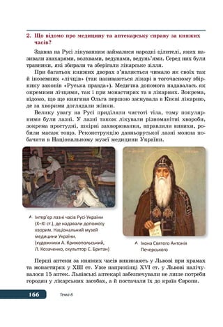 166 Тема 6
2.	 Що відомо про медицину та аптекарську справу за княжих
	часів?
Здавна на Русі лікуванням займалися народні цілителі, яких на-
зивали знахарями, волхвами, ведунами, ведунь’ями. Серед них були
травники, які збирали та зберігали лікарське зілля.
При багатьох княжих дворах з’являється чимало як своїх так
й іноземних «лічців» (так називаються лікарі в тогочасному збір-
нику законів «Руська правда»). Медична допомога надавалась як
окремими лічцями, так і при монастирях та в лікарнях. Зокрема,
відомо, що ще княгиня Ольга першою заснувала в Києві лікарню,
де за хворими доглядали жінки.
Велику увагу на Русі приділяли чистоті тіла, тому популяр-
ними були лазні. У лазні також лікували різноманітні хвороби,
зокрема простудні, шкірні захворювання, вправляли вивихи, ро-
били масаж тощо. Реконструкцію давньоруської лазні можна по-
бачити в Національному музеї медицини України.
Перші аптеки за княжих часів виникають у Львові при храмах
та монастирях у ХІІІ ст. Уже наприкінці XVI ст. у Львові налічу-
валося 15 аптек. Львівські аптекарі забезпечували не лише потреби
городян у лікарських засобах, а й постачали їх до країн Європи.
	 Інтер’єр лазні часів Русі-України
	 (Х–ХI ст.), де надавали допомогу
	 хворим. Національний музей
	 медицини України.
	 (художники А. Крижопольський,
	 Л. Козаченко, скульптор С. Британ)
	 Ікона Святого Антонія
	 Печерського
 