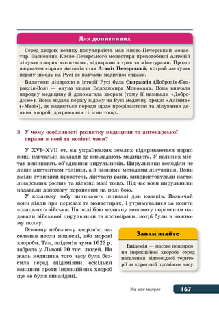 167Усе має минуле
3.	 У чому особливості розвитку медицини та аптекарської
	 справи в нові та новітні часи?
У XVI–XVII ст. на українських землях відкриваються перші
вищі навчальні заклади де викладають медицину. У великих міс-
тах виникають об’єднання цирульників. Цирульники володіли не
лише мистецтвом гоління, а й певними методами лікування. Вони
вміли зупиняти кровотечі, лікувати рани, використовували настої
лікарських рослин та цілющі мазі тощо. Під час воєн цирульники
надавали допомогу пораненим на полі бою.
У козацьку добу виникають шпиталі для козаків. Зазвичай
вони діяли при церквах та монастирях, і утримувалися за кошти
козацького війська. На полі бою медичну допомогу пораненим на-
давали військові цирульники та костоправи, котрі були в кожно-
му полку.
Основну небезпеку здоров’ю на-
селення несли пошесні, або морові
хвороби. Так, епідемія чуми 1623 р.
забрала у Львові 20 тис. людей. На
жаль медицина того часу була без-
сила перед епідеміями, оскільки
вакцини проти інфекційних хвороб
ще не були винайдені.
Серед хворих велику популярність мав Києво-Печерський монас-
тир. Засновник Києво-Печерського монастиря преподобний Антоній
лікував хворих молитвами, відварами з трав та мікстурами. Продо-
вжувачем справи Антонія став Агапіт Печерський, котрий заснував
першу школу на Русі де навчали медичної справи.
Видатною лікаркою в історії Русі була Євпраксія (Добродія-Євп-
раксія-Зоя) — онука князя Володимира Мономаха. Вона вивчала
народну медицину й допомагала хворим (тому її називали «Добро-
дією»). Вона видала першу відому на Русі медичну працю «Алімма»
(«Мазі»), де надаються поради щодо профілактики та лікування де-
яких хвороб, дотримання гігієни тощо.
Для допитливих
Епідемія — масове поширен-
ня інфекційної хвороби серед
населення відповідної терито-
рії за короткий проміжок часу.
Запам'ятайте
 