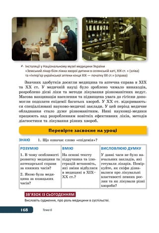168 Тема 6
Значних здобутків досягли медицина та аптечна справа в ХІХ
та ХХ ст. У медичній науці було зроблено чимало винаходів,
розроблено дієві ліки та методи лікування різноманітних недуг.
Масова вакцинація населення та підвищена увага до гігієни допо-
могли подолати епідемії багатьох хвороб. У ХХ ст. відкривають-
ся спеціалізовані науково-медичні заклади. У цей період медичне
обладнання стало дуже різноманітним. Нині науковці-медики
працюють над розробленням новітніх ефективних ліків, методів
діагностики та лікування різних хвороб.
Знаю	 1.	Що означає слово «епідемія»?
Розумію
1. В чому особливості
розвитку медицини та
аптекарської справи
за княжих часів?
2. Якою була меди-
цина за козацьких
часів?
Вмію
На основі тексту
підручника та ілю-
страцій встановіть,
які зміни відбулися
в медицині в ХІХ–
ХХ ст.?
Висловлюю думку
У давні часи не було на-
вчальних закладів, які
готували лікарів. Помір-
куйте, як скіфи дізна-
валися про лікувальні
властивості певних рос-
лин та як лікували різні
хвороби?
Зв’язок із сьогоденням
Висловіть судження, про роль медицини в суспільстві.
	 Інсталяції у Національному музеї медицини України
	 «Земський лікар біля ліжка хворої дитини в селянській хаті, ХІХ ст. » (зліва)
	 та «Інтер'єр української аптеки кінця ХIХ — початку ХХ ст.» (справа)
Перевірте засвоєне на уроці
 