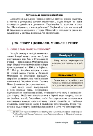 169Усе має минуле
Готуємось до практичної роботи.
Дізнайтеся від рідних (батьків,бабусь і дідусів, інших родичів),
а також з доступних джерел (фотографії, відео тощо), як вони
проводили дозвілля в дитинстві. Порівняйте їх дозвілля зі сво-
їм. Що спільного, а що відмінного? Порівняйте ігри на дозвіллі
(й іграшки) в минулому і тепер. Підготуйте результати свого до-
слідження у вигляді розповіді чи презентації.
§ 28. СПОРТ І ДОЗВІЛЛЯ: МИНУЛЕ І ТЕПЕР
1.	 Якою є роль спорту в суспільстві?
Історія спорту є невід’ємною час-
тиною історії всього людства. Дуже
популярним він був в Стародавній
Греції — батьківщині Олімпійських
ігор. Перші сучасні Олімпійські ігри
були проведені в 1896 р. в Афінах.
У 1994 р. Україна вперше у сво-
їй історії взяла участь у Зимовій
Олімпіаді як суверенна держава 1
.
Першою олімпійською чемпіонкою
незалежної України стала Оксана
Баюл (одиночне фігурне катання).
Нині спорт дуже популярний
в усіх країнах світу. Періодично
відбуваються чемпіонати країн, континентів та світу з певних ви-
дів спорту. Особливо популярними є ігрові види спорту, зокре-
ма футбол, хокей, баскетбол, теніс. За спортивними поєдинками
популярних команд спостерігають тисячі глядачів на трибунах
стадіонів, спортивних залів і мільйони телеглядачів. Серед тех-
нічних видів спорту найпопулярнішими є мото- та автоперегони.
1.	 До 1994 року українські спортсмени брали участь в Олімпійських іграх в складі збірних
	 Російської імперії, Польщі, Чехословаччини, Радянського Союзу та Об’єднаної команди
	 (в 1992 році).
Чому спорт користується
великою популярністю в сві-
ті?
Поміркуйте
Спорт (англ. sport)— зма-
гання за певними правилами
та підготовка до цих змагань.
Запам'ятайте
 