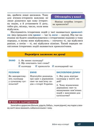 17Відлік часу в історії
ми, зробити певні висновки. Тому
для вчених-істориків важливо не
лише дізнатися про саму історич-
ну подію, а й установити її дату,
тобто рік, місяць, число, коли вона
відбулася.
Послідовність історичних подій у часі називається хронологі-
єю (від грецьких слів хронос — час та логос — наука). Під час на-
вчання ви будете ознайомлюватися з історичними подіями в тому
порядку, в якому вони відбувалися, — спочатку ті, що відбулися
раніше, а потім — ті, які відбулися пізніше. Такий порядок ви-
світлення історичних подій називається хронологічним.
Знаю	 1.	Як виник календар?
	 2.	Що означають такі слова?
	 	календар	 	хронологія	 	календарний час
Розумію
Як використову-
ють календар
у сучасному сус-
пільстві?
Вмію
Підготуйте розповідь
про одне з державних
свят чи пам’ятну по-
дію з історії України.
Висловлюю думку
1. Яку роль відіграє
календар у житті лю-
дей?
2. Чому відзначення
державних свят та
вшанування пам’ятних
подій є важливим для
суспільства?
Зв’язок із сьогоденням
Запитайте в дорослих (батьків, дідусів, бабусь , інших рідних), яку подію у своє-
му житті вони вважають найвизначнішою і чому.
Навіщо потрібна історич-
на хронологія?
Обговоріть у класі
Перевірте засвоєне на уроці
 