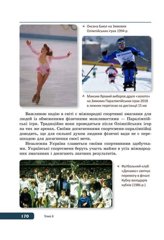 170 Тема 6
Важливою подію в світі є міжнародні спортивні змагання для
людей із обмеженими фізичними можливостями — Паралімпій-
ські ігри. Традиційно вони проводяться після Олімпійських ігор
на тих же аренах. Своїми досягненнями спортсмени-паралімпійці
доводять, що для сильної духом людини фізичні вади не є пере-
шкодою для досягнення своєї мети.
Незалежна Україна славиться своїми спортивними здобутка-
ми. Українські спортсмени беруть участь майже в усіх міжнарод-
них змаганнях і досягають значних результатів.
	 Оксана Баюл на Зимових
	 Олімпійських іграх 1994 р.
	 Максим Яровий виборов друге «золото»
	 на Зимових Паралімпійських іграх‑2018
	 в лижних перегонах на дистанції 15 км
	 Футбольний клуб
	 «Динамо» святкує
	 перемогу в фіналі
	 Кубку володарів
	 кубків (1986 р.)
 