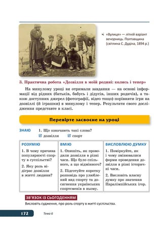 172 Тема 6
3. Практична робота «Дозвілля в моїй родині: колись і тепер»
На минулому уроці ви отримали завдання — на основі інфор-
мації від рідних (батьків, бабусь і дідусів, інших родичів), а та-
кож доступних джерел (фотографії, відео тощо) порівняти ігри на
дозвіллі (й іграшки) в минулому і тепер. Результати свого дослі-
дження представте в класі.
Знаю	 1.	Що означають такі слова?
	 	дозвілля	 	спорт
Розумію
1. В чому причина
популярності спор-
ту в суспільстві?
2. Яку роль ві-
діграє дозвілля
в житті людини?
Вмію
1. Опишіть, як прово-
дили дозвілля в різні
часи. Що було спіль-
ного, а що відмінного?
2. Підготуйте коротку
розповідь про улюбле-
ний вид спорту та до-
сягнення українських
спортсменів в ньому.
Висловлюю думку
1. Поміркуйте, як
і чому змінювалися
форми проведення до-
звілля в різні історич-
ні часи.
2. Висловіть власну
думку про значення
Паралімпійських ігор.
Зв’язок із сьогоденням
Висловіть судження, про роль спорту в житті суспільства.
	 «Вулиця» — літній варіант
	 вечорниць. Полтавщина
	 (світлина С. Дудіна, 1894 р.)
Перевірте засвоєне на уроці
 