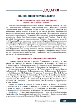 175Список використаних джерел
Додатки
Список використаних джерел
Під час підготовки підручника використані
матеріали та фото з сайтів:
Українського інституту національної пам’яті, Інституту історії НАН Укра-
їни, Меморіального комплексу «Пам’яті героїв Крут» (Чернігівська область),
Національного музею «Меморіал пам’яті жертв Голодомору в Україні», На-
ціонального музею народної архітектури та побуту України, Національного
історико-етнографічного заповідника «Переяслав», Національного історико-
культурного заповідника «Чигирин», Національного історико-меморіального
заповідника «Бабин Яр», Національного музею історії України у Другій світо-
вій війні, Національного музею медицини України, Національного музею іс-
торії України, Музею історичних коштовностей України, Національного музею
історії України у Другій світовій війні. Меморіальний комплекс, Національно-
го музею Тараса Шевченка, Центрального державного історичного архіву Укра-
їни, Державного архіву Вінницької області, Великоолександрівської сільської
ради Бориспільського району Київської області, Української Вікіпедії, елек-
тронної бібліотеки давньої української літератури «Ізборник» (http://litopys.
org.ua/); персонального сайту Наталії Павлусенко (http://pavlusenkoart.com.
ua); https://www.radiosvoboda.org.
При оформленні підручника використані:
1.	Реконструкції: С. Британ, З. Васіної, Й. Винокура, П. Голочка, Л. Голь-
дберга, М. Гореліка, М. Ієвлева, Л. Козаченка, К. Колобової, П. Корнієнка,
С. Крижицького, А. Крижопольського, Д. Мазюкевича, Л. Озерецької, І. Пи-
чикяна, В. Толстикова, Д. Шевчука, В. Харламова, А. Хуторського.
2.	Фрагменти картин художників: Д. Алексинського, Л. Альма-Тадема,
Н. Борисової, З. Буріана, С. Васильківського, В. Васнецова, В. Вольсько-
го, А. Гайдамаки, Ж. Л. Давида, С. Іванова, І. ˉжакевича, Ж. О. Д. Енгра,
І.-Б.  Ерлаха, М. Івасюка, Б. Карабуліна, В. Кезлінга, Л. ван Кленца, П. Кон-
ноллі, Т. Коула, М. Кузнєцова, М. Петрова, С. Позняка, М. А. Орльонова,
Островського, М. Майкова, Н. Павлусенко, Г. Петраша, М. Пимоненка, Рафа-
еля Санті, М. Самокиша, С. Світославського, О. Г. Сластіона, К. Трутовського,
Ф. фон Фолтца.
3.	Фото скульптур: В. Бородая, В. Зноба, В. Сівка, М. Білика, В. Шишова,
І. Кавалерідзе, П. Сниткіна, В. Рикова, П. Клодта, В. Демут-Малиновського,
О. Тона, В. Ярича, Р. Романовича, Я. Чурилика, В. Чепелика, М. Кислого,
Р. Кухаренка, Ю. Мельничука, М. Печенова, М. Антокольського.
4.	Світлини: http://www.istpravda.com.ua; http://typical.if.ua/v-ivano-
frankivsku-vidkryly-muzej-nebesnoji-sotni-fotoreportazh/, https://etnoua.info/,
http://memotcentre.org/Memotcentre%20Archeology.html.
 