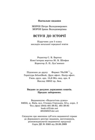 Навчальне видання
МОРОЗ Петро Володимирович
МОРОЗ Ірина Володимирівна
ВСТУП ДО ІСТОРІˉ
Підручник для 5 класу
закладів загальної середньої освіти
Редактор С. В. Бартош
Комп’ютерна верстка Ю. В. Штефан
Коректор Л. П. Лук’яненко
Підписано до друку Формат 70х100
1
/
16
Гарнітура SchoolBook. Друк офсет. Папір офсет.
Умов.-друк. арк. 15,6 Обл.-вид. арк. 6
Наклад 16052 пр. Зам.
Видано за рахунок державних коштів.
Продаж заборонено.
Видавництво «Педагогічна думка»
04053, м. Київ, вул. Січових Стрільців, 52-а, корп. 2
Тел./факс (044) 481-38-82, 481-38-85
book-xl@ukr.net
4813585@ukr.net
Свідоцтво про внесення суб’єкта видавничої справи
до Державного реєстру видавців, виготовників,
розповсюджувачів видавничої продукції
Серія ДК № 3563 від 28.08.2009
 