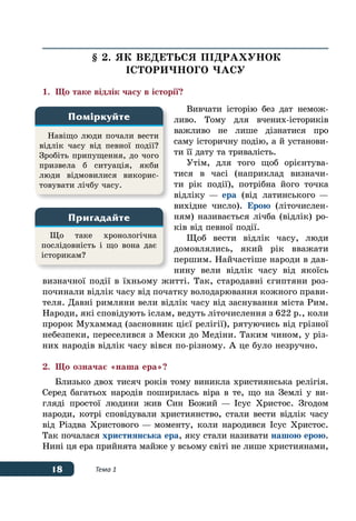 18 Тема 1
§ 2. ЯК ВЕДЕТЬСЯ ПІДРАХУНОК
ІСТОРИЧНОГО ЧАСУ
1.	 Що таке відлік часу в історії?
Вивчати історію без дат немож­
ливо. Тому для вчених-істориків
важливо не лише дізнатися про
саму історичну подію, а й установи-
ти її дату та тривалість.
Утім, для того щоб орієнтува-
тися в часі (наприклад визначи-
ти рік події), потрібна його точка
відліку — ера (від латинського —
вихідне число). Ерою (літочислен-
ням) називається лічба (відлік) ро-
ків від певної події.
Щоб вести відлік часу, люди
домовлялись, який рік вважати
першим. Найчастіше народи в дав-
нину вели відлік часу від якоїсь
визначної події в їхньому житті. Так, стародавні єгиптяни роз-
починали відлік часу від початку володарювання кожного прави-
теля. Давні римляни вели відлік часу від заснування міста Рим.
Народи, які сповідують іслам, ведуть літочислення з 622 р., коли
пророк Мухаммад (засновник цієї релігії), рятуючись від грізної
небезпеки, переселився з Мекки до Медіни. Таким чином, у різ-
них народів відлік часу вівся по-різному. А це було незручно.
2.	 Що означає «наша ера»?
Близько двох тисяч років тому виникла християнська релігія.
Серед багатьох народів поширилась віра в те, що на Землі у ви-
гляді простої людини жив Син Божий — Ісус Христос. Згодом
народи, котрі сповідували християнство, стали вести відлік часу
від Різдва Христового — моменту, коли народився Ісус Христос.
Так почалася християнська ера, яку стали називати нашою ерою.
Нині ця ера прийнята майже у всьому світі не лише християнами,
Навіщо люди почали вести
відлік часу від певної події?
Зробіть припущення, до чого 
призвела б ситуація, якби
люди відмовилися викорис-
товувати лічбу часу.
Поміркуйте
Що таке хронологічна
послідовність і що вона дає
історикам?
Пригадайте
 