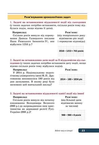 23Відлік часу в історії
Розв’язування хронологічних задач
1.	Задачі на встановлення віддаленості події від сьогодення
(у таких задачах потрібно встановити, скільки років тому від-
булася подія, якщо відома її дата).
Наприклад:
Скільки років минуло від корону-
вання Данила Галицького послами
Папи Римського Інокентія IV, яке
відбулося 1253 р.?
Розв'язок:
(від теперішнього року
віднімаємо рік події
і отримуємо відповідь)
2018 – 1253 = 765 років
2.	Задачі на встановлення дати події за її віддаленістю від сьо-
годення (у таких задачах потрібно встановити дату події, якщо
відомо скільки років тому відбулася подія).
Наприклад:
У 2014 р. Національному педаго-
гічномууніверситетуіменіМ. П.  Дра-
гоманова виповнилося 180 років від
дня заснування. В якому році було
засновано цей навчальний заклад?
Розв'язок:
2014 – 180 = 1834 рік
3.	Задачі на встановлення віддаленості однієї події від іншої
Наприклад:
Скільки років минуло від початку
князювання Володимира Великого
(980 р.) до запровадження ним хрис-
тиянства як державної релігії Русі-
України (988 р.)?
Розв'язок:
(від більшої дати
віднімаємо меншу
за числом)
988 – 980 = 8 років
 