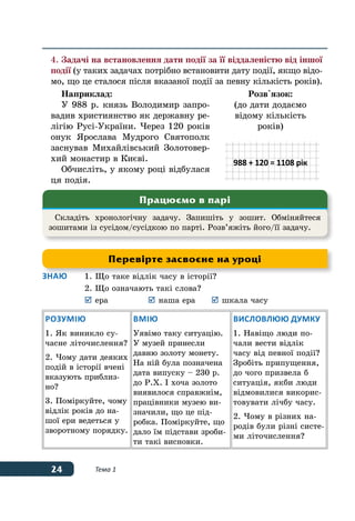 24 Тема 1
4.	Задачі на встановлення дати події за її віддаленістю від іншої
події (у таких задачах потрібно встановити дату події, якщо відо-
мо, що це сталося після вказаної події за певну кількість років).
Наприклад:
У 988 р. князь Володимир запро-
вадив християнство як державну ре-
лігію Русі-України. Через 120 років
онук Ярослава Мудрого Святополк
заснував Михайлівський Золотовер-
хий монастир в Києві.
Обчисліть, у якому році відбулася
ця подія.
Розв'язок:
(до дати додаємо
відому кількість
років)
988 + 120 = 1108 рік
Знаю	 1.	Що таке відлік часу в історії?
	 2.	Що означають такі слова?
	 	ера	 	наша ера	 	шкала часу
Розумію
1. Як виникло су-
часне літочислення?
2. Чому дати деяких
подій в історії вчені
вказують приблиз-
но?
3. Поміркуйте, чому
відлік років до на-
шої ери ведеться у
зворотному порядку.
Вмію
Уявімо таку ситуацію.
У музей принесли
давню золоту монету.
На ній була позначена
дата випуску – 230 р.
до Р.Х. І хоча золото
виявилося справжнім,
працівники музею ви-
значили, що це під-
робка. Поміркуйте, що
дало їм підстави зроби-
ти такі висновки.
Висловлюю думку
1. Навіщо люди по-
чали вести відлік
часу від певної події?
Зробіть припущення,
до чого призвела б
ситуація, якби люди
відмовилися викорис-
товувати лічбу часу.
2. Чому в різних на-
родів були різні систе-
ми літочислення?
Складіть хронологічну задачу. Запишіть у зошит. Обміняйтеся
зошитами із сусідом/сусідкою по парті. Розв’яжіть його/її задачу.
Працюємо в парі
Перевірте засвоєне на уроці
 
