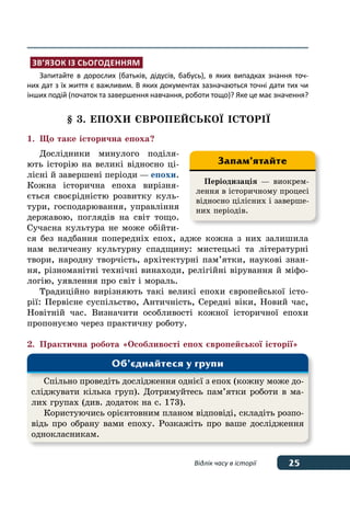 25Відлік часу в історії
Зв’язок із сьогоденням
Запитайте в дорослих (батьків, дідусів, бабусь), в яких випадках знання точ-
них дат з їх життя є важливим. В яких документах зазначаються точні дати тих чи
інших подій (початок та завершення навчання, роботи тощо)? Яке це має значення?
§ 3. Епохи європейськоˉ історіˉ
1.	 Що таке історична епоха?
Дослідники минулого поділя-
ють історію на великі відносно ці-
лісні й завершені періоди — епохи.
Кожна історична епоха вирізня-
ється своєрідністю розвитку куль-
тури, господарювання, управління
державою, поглядів на світ тощо.
Сучасна культура не може обійти-
ся без надбання попередніх епох, адже кожна з них залишила
нам величезну культурну спадщину: мистецькі та літературні
твори, народну творчість, архітектурні пам’ятки, наукові знан-
ня, різноманітні технічні винаходи, релігійні вірування й міфо-
логію, уявлення про світ і мораль.
Традиційно вирізняють такі великі епохи європейської істо-
рії: Первісне суспільство, Античність, Середні віки, Новий час,
Новітній час. Визначити особливості кожної історичної епохи
пропонуємо через практичну роботу.
2.	 Практична робота «Особливості епох європейської історії»
Періодизація — виокрем-
лення в історичному процесі
відносно цілісних і заверше-
них періодів.
Запам’ятайте
Cпільно проведіть дослідження однієї з епох (кожну може до-
сліджувати кілька груп). Дотримуйтесь пам’ятки роботи в ма-
лих групах (див. додаток на с. 173).
Користуючись орієнтовним планом відповіді, складіть розпо-
відь про обрану вами епоху. Розкажіть про ваше дослідження
однокласникам.
Об’єднайтеся у групи
 