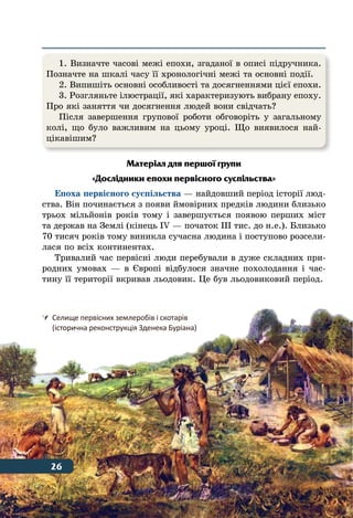 26 Тема 1
Матеріал для першої групи
«Дослідники епохи первісного суспільства»
Епоха первісного суспільства — найдовший період історії люд-
ства. Він починається з появи ймовірних предків людини близько
трьох мільйонів років тому і завершується появою перших міст
та держав на Землі (кінець IV — початок ІІІ тис. до н. е.). Близько
70 тисяч років тому виникла сучасна людина і поступово розсели-
лася по всіх континентах.
Тривалий час первісні люди перебували в дуже складних при-
родних умовах — в Європі відбулося значне похолодання і час-
тину її території вкривав льодовик. Це був льодовиковий період.
	 Селище первісних землеробів і скотарів
	 (історична реконструкція Зденека Буріана)
1. Визначте часові межі епохи, згаданої в описі підручника.
Позначте на шкалі часу її хронологічні межі та основні події.
2. Випишіть основні особливості та досягненнями цієї епохи.
3. Розгляньте ілюстрації, які характеризують вибрану епоху.
Про які заняття чи досягнення людей вони свідчать?
Після завершення групової роботи обговоріть у загальному
колі, що було важливим на цьому уроці. Що виявилося най-
цікавішим?
26
 