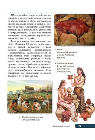 27Відлік часу в історії
Жили первісні люди в цей час пе-
реважно в печерах або хижах із дерева
та кісток мамонта. Вони виготовляли
прості знаряддя праці з каменю, кіс-
ток та дерева. Основними заняттями
людини були полювання, рибальство
й збиральництво. У цей час виникає
мистецтво, складаються первісні уяв-
лення про богів і духів.
Із завершенням льодовикового пе-
ріоду (близько 10 тисяч років тому)
життя людей змінилося — вони
почали займатися землеробством
і скотарством. Вдосконалюються та
з’являються нові знаряддя праці.
Люди опановують ремесла — почи-
нають виготовляти глиняний посуд,
прясти, ткати, обробляти різноманіт-
ні метали тощо. Одними з найдавні-
ших землеробських спільнот були
трипільці, які проживали на наших
землях у V–IV тис. до н. е.
	 Бізон.
	 Наскельний малюнок
	 у печері Альтаміра
	 (Іспанія)
	 Трипільські жінки
	 (сучасна історична
	 реконструкція
	 Зінаїди Васіної)
	 Трипільське поселення
	 (сучасний малюнок)
 
