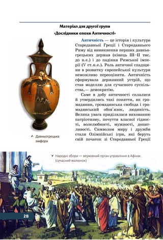 28 Тема 1
Матеріал для другої групи
«Дослідники епохи Античності»
Античність — це історія і культура
Стародавньої Греції і Стародавнього
Риму від виникнення перших давньо-
грецьких держав (кінець ІІІ–ІІ тис.
до н. е.) і до падіння Римської імпе-
рії (V ст. н. е.). Роль античної спадщи-
ни в розвитку європейської культури
неможливо переоцінити. Античність
сформувала державний устрій, що
став моделлю для сучасного суспіль-
ства, — демократію.
Саме в добу античності склалися
й утвердились такі поняття, як гро-
мадянин, громадянська свобода і гро-
мадянський обов'язок, людяність.
Велика увага приділялася вихованню
патріотизму, почуття власної гіднос-
ті, волелюбності, мужності, допит-
ливості. Символом миру і дружби
стали Олімпійські ігри, які беруть
свій початок зі Стародавньої Греції
	 Народні збори — верховний орган управління в Афінах
	 (сучасний малюнок)
	 Давньогрецька
	 амфора
28
 