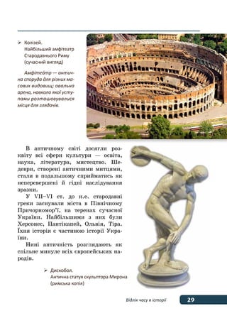 29Відлік часу в історії
В античному світі досягли роз-
квіту всі сфери культури — освіта,
наука, література, мистецтво. Ше-
деври, створені античними митцями,
стали в подальшому сприйматись як
неперевершені й гідні наслідування
зразки.
У  VIІ–VI ст. до н. е. стародавні
греки заснували міста в Північному
Причорномор’ї, на теренах сучасної
України. Найбільшими з них були
Херсонес, Пантікапей, Ольвія, Тіра.
ˉхня історія є частиною історії Укра-
їни.
Нині античність розглядають як
спільне минуле всіх європейських на-
родів.
	 Колізей.
	 Найбільший амфітеатр 
	 Стародавнього Риму
	 (сучасний вигляд)
	 Амфітеа́тр — антич-
на споруда для різних ма-
сових видовищ; овальна
арена, навколо якої усту-
пами розташовувалися
місця для глядачів.
	 Дискобол.
	 Антична статуя скульптора Мирона
	 (римська копія)
 