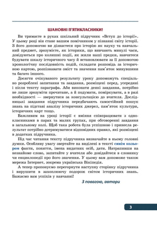 3﻿
ШАНОВНІ П’ЯТИКЛАСНИКИ!
Ви тримаєте в руках шкільний підручник «Вступ до історії».
У цьому році він стане вашим помічником у пізнанні світу історії.
З його допомогою ви дізнаєтеся про історію як науку та навчаль-
ний предмет, зрозумієте, як історики, що вивчають минулі часи,
довідуються про колишні події, як жили наші предки, навчитеся
будувати шкалу історичного часу й встановлювати за її допомогою
хронологічну послідовність подій, складати розповідь за історич-
ною картою, розпізнавати зміст та значення пам'яток минувшини
та багато іншого.
Досягти очікуваного результату уроку допоможуть спеціаль-
но розроблені запитання та завдання, розміщені перед, усередині
і після тексту параграфа. Аби виконати деякі завдання, потрібно
не лише зрозуміти прочитане, а й подумати, поміркувати, а в разі
необхідності — звернутися за консультацією до вчителя. Дослід-
ницькі завдання підручника передбачають самостійний пошук
знань на підставі аналізу історичних джерел, пам’яток культури,
історичних карт тощо.
Важливим на уроці історії є вміння співпрацювати з одно-
класниками в парах та малих групах, при обговоренні завдання
в загальному колі. Щоб така робота була успішною і принесла ре-
зультат потрібно дотримуватися відповідних правил, які розміщені
в додатках підручника.
Під час читання тексту підручника визначайте в ньому головні
думки. Особливу увагу звертайте на виділені в тексті синім кольо-
ром факти, поняття, імена видатних осіб, дати. Натрапивши на
незнайоме слово, запитайте у вчителя або довідайтеся в словнику
чи енциклопедії про його значення. У цьому вам допоможе також
мережа Інтернет, зокрема українська Вікіпедія.
А тепер пропонуємо перегорнути наступну сторінку підручника
і вирушити в захоплюючу подорож світом історичних знань.
Бажаємо вам успіхів у навчанні!
З повагою, автори
 
