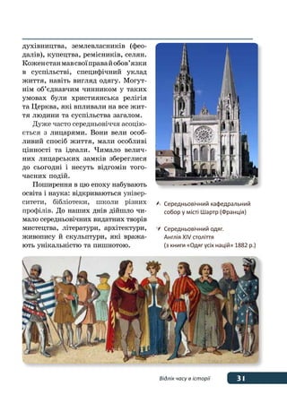 31Відлік часу в історії
духівництва, землевласників (фео-
далів), купецтва, ремісників, селян.
Коженстанмавсвоїправайобов’язки
в суспільстві, специфічний уклад
життя, навіть вигляд одягу. Могут-
нім об’єднавчим чинником у таких
умовах були християнська релігія
та Церква, які впливали на все жит-
тя людини та суспільства загалом.
Дуже часто середньовіччя асоцію-
ється з лицарями. Вони вели особ-
ливий спосіб життя, мали особливі
цінності та ідеали. Чимало велич-
них лицарських замків збереглися
до сьогодні і несуть відгомін того-
часних подій.
Поширення в цю епоху набувають
освіта і наука: відкриваються універ-
ситети, бібліотеки, школи різних
профілів. До наших днів дійшло чи-
мало середньовічних видатних творів
мистецтва, літератури, архітектури,
живопису й скульптури, які вража-
ють унікальністю та пишнотою.
	 Середньовічний кафедральний
	 собор у місті Шартр (Франція)
	Середньовічний одяг.
	 Англія XIV століття
	 (з книги «Одяг усіх націй» 1882 р.)
 