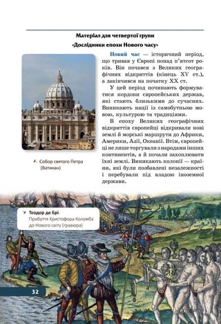 32 Тема 1
Матеріал для четвертої групи
«Дослідники епохи Нового часу»
Новий час — історичний період,
що тривав у Європі понад п’ятсот ро-
ків. Він почався з Великих геогра-
фічних відкриттів (кінець ХV ст.),
а закінчився на початку ХХ ст.
У цей період починають формува-
тися кордони європейських держав,
які стають близькими до сучасних.
Виникають нації із самобутньою мо-
вою, культурою та традиціями.
В епоху Великих географічних
відкриттів європейці відкривали нові
землі й морські маршрути до Африки,
Америки, Азії, Океанії. Втім, європей-
цінелишеторгувализ народамиінших
континентів, а й почали захоплювати
їхні землі. Виникають колонії — краї-
ни, які були позбавлені незалежності
і перебували під владою іноземної
держави.
	 Собор святого Петра
	 (Ватикан)
32
	 Теодор де Брі.
	 Прибуття Христофора Колумба
	 до Нового світу (гравюра)
32
 