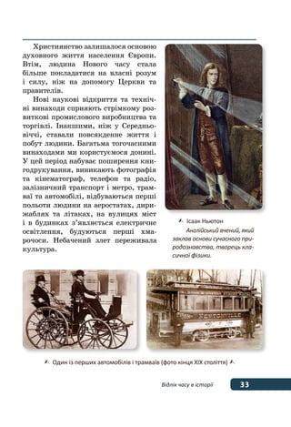 33Відлік часу в історії
Християнство залишалося основою
духовного життя населення Європи.
Втім, людина Нового часу стала
більше покладатися на власні розум
і силу, ніж на допомогу Церкви та
правителів.
Нові наукові відкриття та техніч-
ні винаходи сприяють стрімкому роз-
виткові промислового виробництва та
торгівлі. Інакшими, ніж у Середньо-
віччі, ставали повсякденне життя і
побут людини. Багатьма тогочасними
винаходами ми користуємося донині.
У цей період набуває поширення кни-
годрукування, виникають фотографія
та кінематограф, телефон та радіо,
залізничний транспорт і метро, трам-
ваї та автомобілі, відбуваються перші
польоти людини на аеростатах, дири-
жаблях та літаках, на вулицях міст
і в будинках з’являється електричне
освітлення, будуються перші хма-
рочоси. Небачений злет переживала
культура.
	 Один із перших автомобілів і трамваїв (фото кінця ХІХ століття) 
	 Ісаак Ньютон
	 Англійський вчений, який
заклав основи сучасного при-
родознавства, творець кла-
сичної фізики.
 