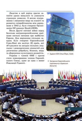 35Відлік часу в історії
Людство в цей період прагне за-
своїти уроки минулого та уникнути
страшних помилок. З метою підтри-
мання і зміцнення миру на планеті та
розвитку співробітництва між держа-
вами в 1945 р. було створено Органі-
зацію Об’єднаних Націй (ООН).
Після Другої світової війни перед
багатьма західноєвропейськими краї-
нами постало питання про майбутнє
Європи. Для вирішення спільних за-
вдань було створено Європейський
Союз.Нині він налічує 28 країн, які
об’єдналися на засадах спільних люд-
ських і демократичних цінностей для
досягнення добробуту, безпеки, миру
та збереження культурного розмаїття.
Україна є членом ООН і прагне
стати повноправним членом Європей-
ського Союзу, адже це одна з вимог
Революції Гідності.
	 Будівля ООН (Нью-Йорк, США)
	 Засідання Європейського
	 парламенту в Брюсселі
	 (Бельгія)
35
 