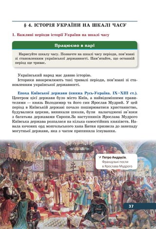 37Відлік часу в історії
§ 4. ІСТОРІЯ УКРАˉНИ НА ШКАЛІ ЧАСУ
1. Важливі періоди історії України на шкалі часу
Український народ має давню історію.
Історики виокремлюють такі тривалі періоди, пов’язані зі ста-
новленням української державності.
Епоха Київської держави (княжа Русь-Україна. ІХ–ХІІІ ст.).
Центром цієї держави було місто Київ, а найвідомішими прави-
телями — князь Володимир та його син Ярослав Мудрий. У цей
період в Київській державі почало поширюватися християнство,
будувалися церкви, виникали школи, були налагоджені зв'язки
з багатьма державами Європи.За наступників Ярослава Мудрого
Київська держава розпалася на кілька самостійних князівств. На-
вала кочових орд монгольського хана Батия призвела до занепаду
могутньої держави, яка з часом припинила існування.
Нарисуйте шкалу часу. Позначте на шкалі часу періоди, пов’язані
зі становленням української державності. Пам’ятайте, що останній
період ще триває.
Працюємо в парі
	Петро Андрусів.
	 Французькі посли
	 в Ярослава Мудрого
37
 